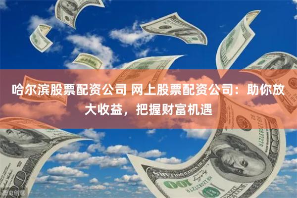 哈尔滨股票配资公司 网上股票配资公司：助你放大收益，把握财富机遇